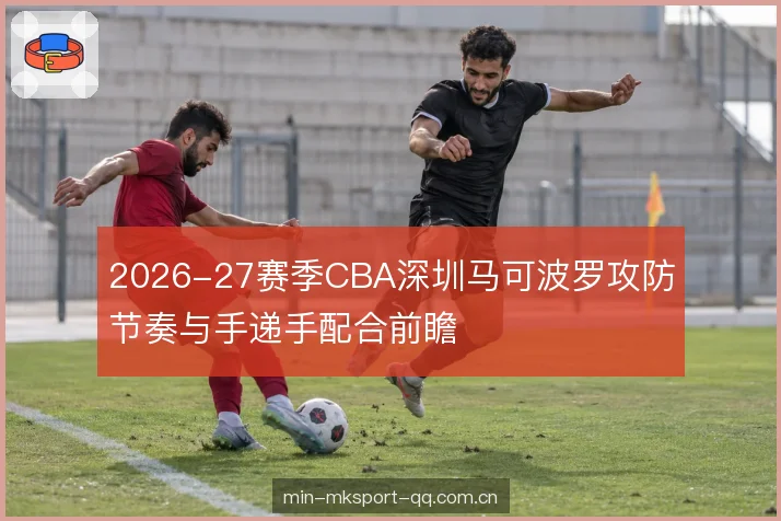 2026-27赛季CBA深圳马可波罗攻防节奏与手递手配合前瞻