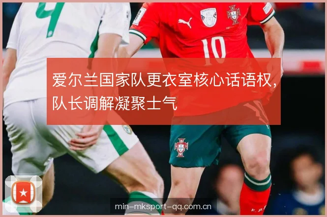 爱尔兰国家队更衣室核心话语权，队长调解凝聚士气